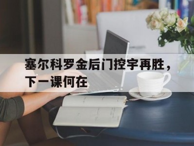 半岛体育-塞尔科罗金后门控宇再胜，下一课何在